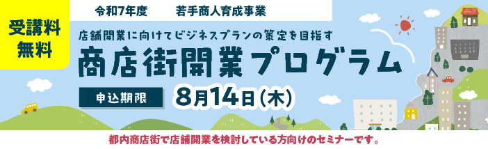 受講料無料 令和7年度若手商人育成事業 店舗開業に向けてビジネスプランの策定を目指す 商店街開業プログラム 申込期限 8月14日(水)まで 都内商店街で店舗開業を検討している方向けのセミナーです 東京都産業労働局 公益財団法人東京都中小企業振興公社