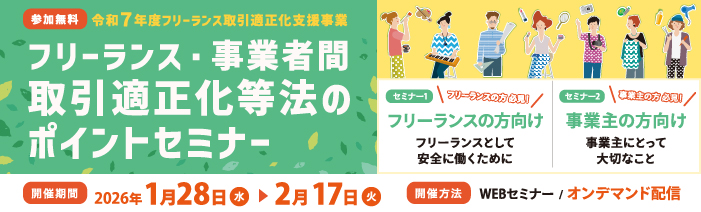 令和7年度 フリーランス取引適正化支援事業 フリーランス・事業者間取引適正化等法」のポイントセミナー フリーランスの方向け、 事業主の方向けとし、法施行により留意すべき点を解説いたします。 1月28日~2月17日の間、WEBオンデマンド配信でご視聴いただけます。