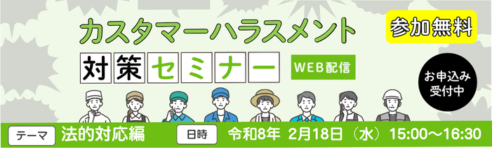参加無料、オンライン配信のカスタマーハラスメント対策セミナー カスハラに対応する社内体制を構築するための情報をお伝えする「法的対応編 ~もう困らない!弁護士との効果的な連携~」を開催いたします。カスハラ問題に精通した弁護士が実務に役立つ知識を解説します!是非ともご参加下さい!日時:令和8年2月18日(水)15:00~16:30 申込締切:令和8年2月17日(火)15:00まで