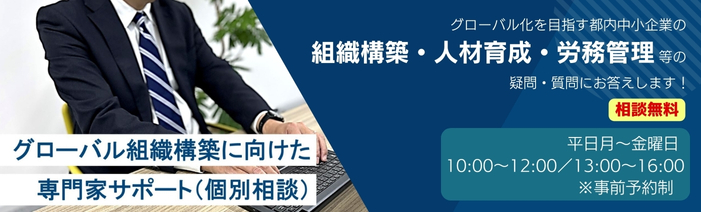 グローバル組織構築に向けた専門家サポート（個別相談）　グローバル化を目指す都内中小企業の組織構築・人材育成・労務管理等の疑問・質問にお答えします！　相談無料　平日月～金曜日 10:00～12:00/13:00～16:00 ※事前予約制