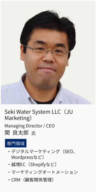 Seki Water System LLC（JU Marketing）、Managing Director/CEO、関良太郎氏。専門領域は、デジタルマーケティング（SEO,Wordpressなど）・越境EC（Shopifyなど）・マーケティングオートメーション・CRM（顧客関係管理）