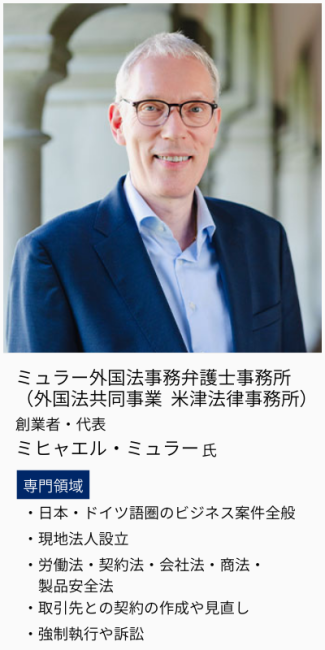 ミュラー外国法事務弁護士事務所 （外国法共同事業 米津法律事務所）、創業者・代表、ミヒャエル・ミュラー氏。専門領域は、日本・ドイツ語圏のビジネス案件全般・現地法人設立・労働法、契約法、会社法、商法、製品安全法・取引先との契約の作成や見直し・強制執行や訴訟。
