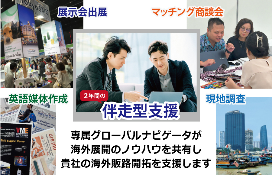 専属のグローバルナビゲータが２年間伴走。展示会出展、マッチング商談会、英語媒体作成、現地調査など様々なメニューで海外の販路開拓を支援します。