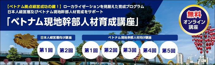 無料オンライン講座 【ベトナム拠点経営成功の鍵!】ローカライゼーションを見据えた育成プログラム 日本人経営層及びベトナム現地幹部人材育成をサポート 「ベトナム現地幹部人材育成講座」 日本人経営層向け講座:第1回第2回 ベトナム現地幹部人材向け講座:第1回第2回第3回第4回第5回