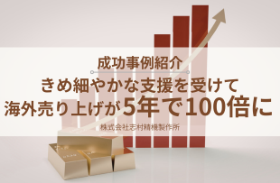 きめ細やかな支援を受けて、海外売り上げが5年で100倍に！株式会社志村精機製作所