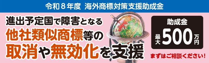 【海外商標対策支援助成金】進出予定国でビジネスの障害となる他社類似商品等を取消しまたは無効化する取り組みを助成金と専門家でサポートします。まずは専門家にご相談ください！助成金最大500万円