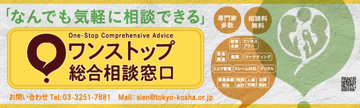 なんでも気軽に相談できる　One-Stop Comprehensive advice　ワンストップ総合相談窓口　専門家多数　相談無料　経営全般　ビジネスプラン　資金・調達　創業　マーケティング　リスク管理　クレーム対応　デジタル　事業承継・再生　税務・会計　人事労務　法律・契約　お問い合わせTel：03-3251-7881　Mail：sien@tokyo-kosha.or.jp