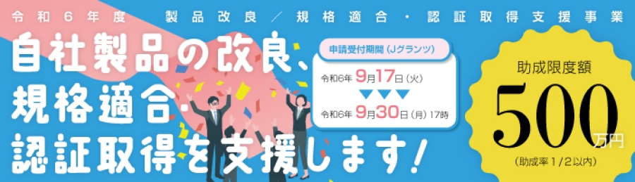 令和6年度　製品改良／規格適合・認証取得支援事業　自社製品の改良、規格適合・認証取得を支援します！申請受付期間（Jグランツ）令和6年9月17日（火）～令和6年9月30日（月）17時　助成限度額500万円（助成率1/2以内）