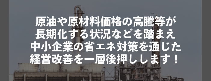 原油や原材料価格の高騰等が長期化する状況などを踏まえ中小企業の省エネ対策を通じた経営改善を一層後押しします!