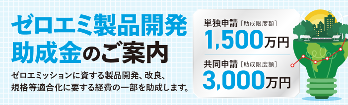 ゼロエミ製品開発助成金のご案内 単独申請1,500万円[助成限度額]、共同申請3,000万円[助成限度額] ゼロエミッションに資する製品開発、改良、規格等適合化に要する経費の一部を助成します。