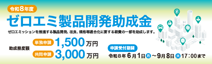 令和8年度　ゼロエミ製品開発助成金　 ゼロエミッションを推進する製品開発、改良、規格等適合化に要する経費の一部を助成します。 助成限度額　単独申請1,500万円　共同申請3,000万円 申請受付期間　令和8年6月1日（月）から9月8日（火）17時00分まで