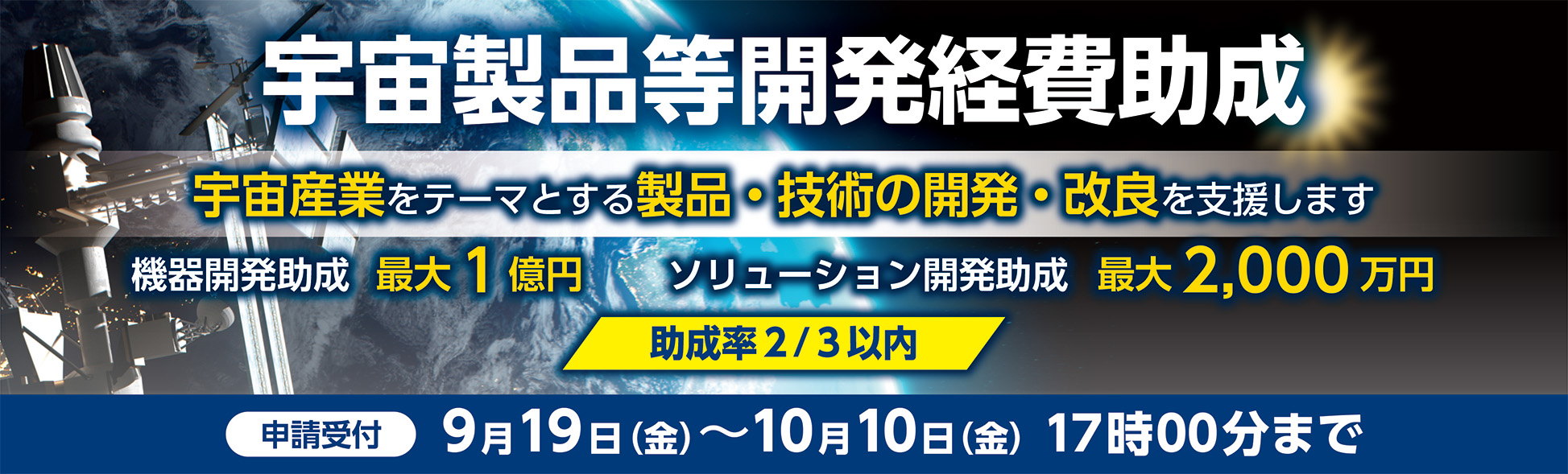 ＜令和7年度宇宙製品等開発経費助成＞ 　宇宙関連機器及びソリューションの開発・改良を支援します。 　申請受付期間は9月19日～10月10日までです。 　申請の前に必ず募集要項をご確認ください。 