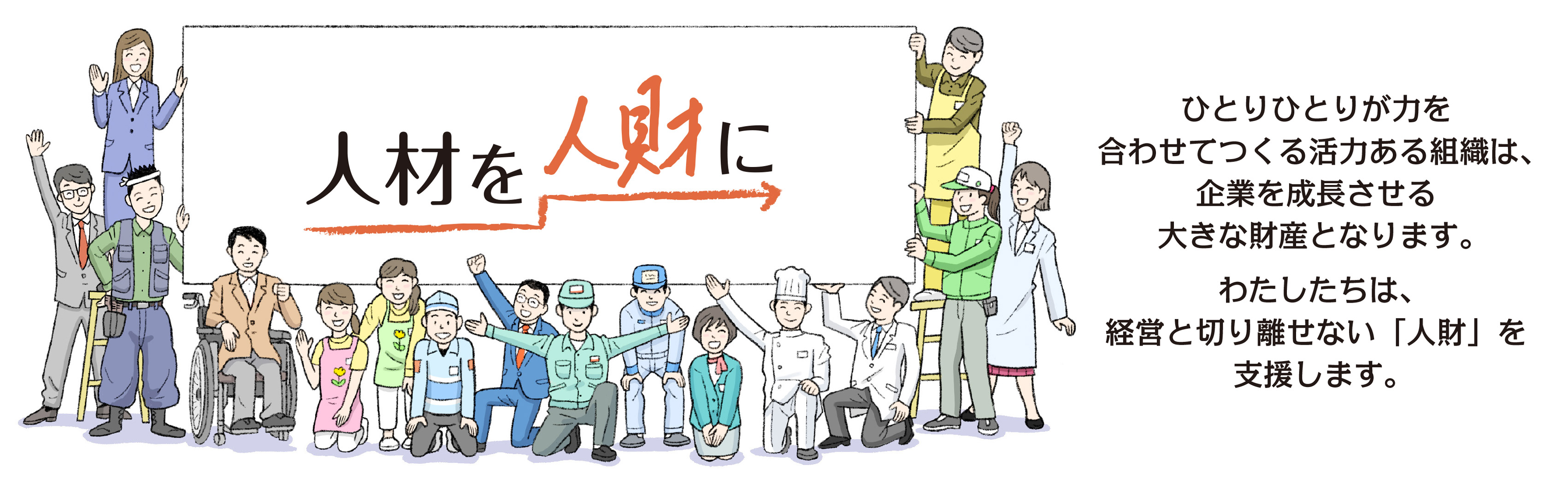 「人材」を「人財」に。ひとりひとりが力を合わせてつくる活力ある組織は、企業を成長させる 大きな財産となります。わたしたちは、経営と切り離せない「人財」を支援します。