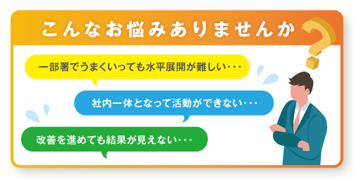 こんなお悩みありませんか？　一部署でうまくいっても水平展開が難しい、社内一体となって活動ができない、改善を進めても結果が見えない。