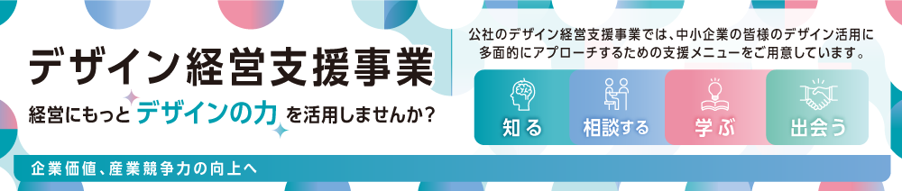 デザイン経営支援事業。 経営にもっと“デザインの力”を活用しませんか？ 公社のデザイン経営支援事業では、中小企業の皆様のデザイン活用に多面的にアプローチするための支援メニューをご用意しています。 知る・相談する・学ぶ・出会う ⇒企業価値・産業競争力の向上へ