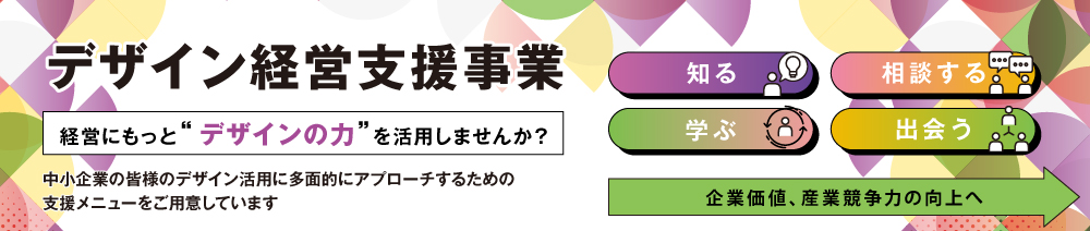 「デザイン経営支援事業」経営にもっと“デザインの力”を活用しませんか？中小企業の皆様のデザイン活用に多面的にアプローチするための支援メニューをご用意しています。知る／相談する／学ぶ／出会う ⇒企業価値、産業競争力の向上へ。