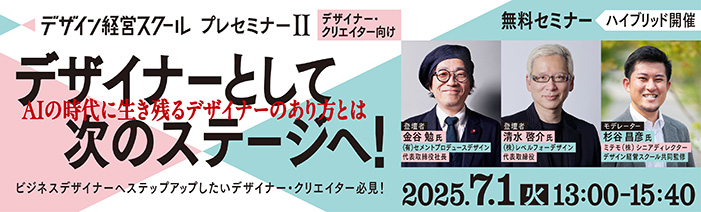 デザイン経営スクールプレセミナー２（デザイナー向け） デザイナーとして次のステージへ！ AIの時代に生き残るデザイナーのあり方とは 2025年7月1日（火）13:00～15:40　無料セミナー／ハイブリッド開催 ビジネスデザイナーへステップアップしたいデザイナー・クリエイター必見！　登壇者 金谷 勉 氏（有限会社セメントプロデュースデザイン代表取締役社長） 清水 啓介 氏（株式会社レベルフォーデザイン代表取締役） 杉谷 昌彦 氏（ミテモ株式会社シニアディレクター／デザイン経営スクール共同監修）