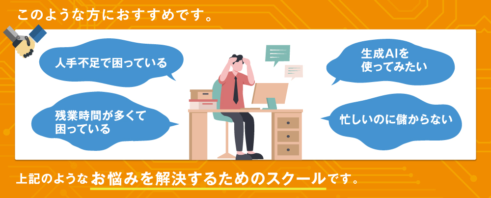 本スクールは、このような方におすすめです。 人手不足で困っている、残業時間が多くて困っている、生成AIを使ってみたい、忙しいのに儲からない、 上記のようなお悩みを解決するためのスクールです。