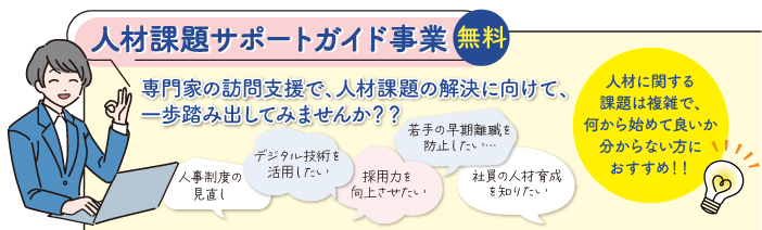 人材課題サポートガイド事業 無料 専門家の訪問支援で、人材課題の解決に向けて、一歩踏み出してみませんか ? ? 若手の早期離職を防止したい•••• 人事制度の見直し デジタル技術を活用したい 採用力を向上させたい 社員の人材育成を知りたい 人材に関する課題は複雑で、何から始めて良いか分からない方におすすめ!!