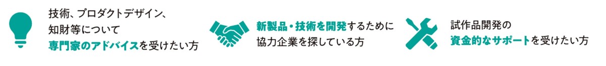 技術、プロダクトデザイン、知財等について専門家のアドバイスを受けたい方　新製品・技術を開発するために協力企業を探している方　試作品開発の資金的なサポートを受けたい方