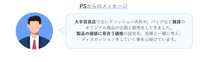 「PSからのメッセージ」というタイトルの下、青い丸背景にスーツ姿の男性のイラストアイコンが左側に配置され、右側にその人物からのメッセージを示す吹き出しがある。吹き出し内には、「大手百貨店で主にファッション衣料や、バッグなど雑貨のオリジナル商品の企画と販売をしてきました。製品の価値に見合う価格の設定を、皆様と一緒に考え、ディスカッションをしていく事を心掛けています。」というメッセージが記述されている。