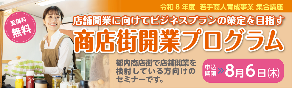 令和8年度　若手商人育成事業　集合講座 受講料無料　店舗開業に向けてビジネスプランの策定を目指す 商店街開業プログラム 都内商店街で店舗開業を検討している方向けのセミナーです。 申込期限　8月6日(木)