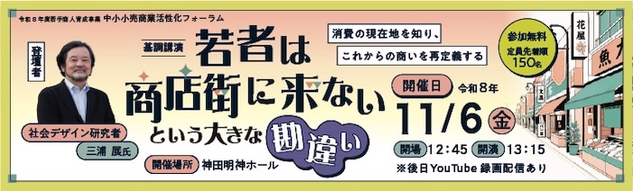 中小小売商業活性化フォーラム 基調講演：若者は商店街に来ないという大きな勘違い 登壇者：社会デザイン研究者　三浦展　氏 開催日：令和8年11月6日（金）13：15開演 　　　　　※後日YouTubeにて録画配信 定員：先着順150名（参加無料） 開催場所：神田明神ホール