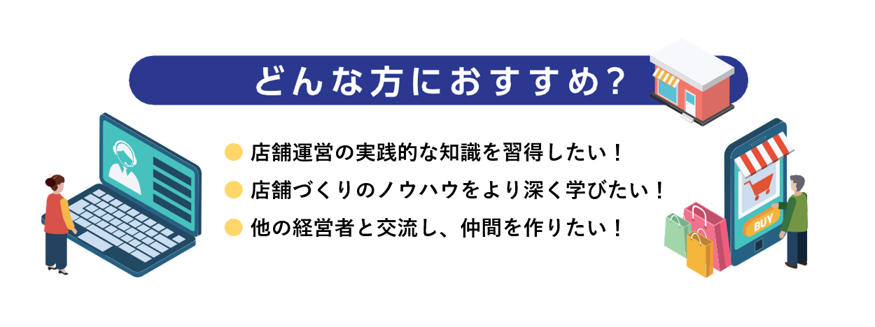 どんな方におすすめ？ 店舗運営の実践的な知識を習得したい 店舗づくりのノウハウをより深く学びたい 他の経営者と交流し、仲間を作りたい