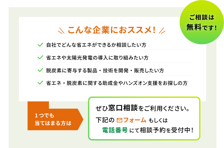 ご相談は無料です! こんな企業におススメ! 自社でどんな省エネができるか相談したい方 省エネや太陽光発電の導入に取り組みたい方 脱炭素に寄与する製品・技術を開発・販売したい方 省エネ・脱炭素に関する助成金やハンズオン支援をお探しの方 1つでも当てはまる方はぜひ窓口相談をご利用ください。下記のフォームもしくは電話番号にて相談予約を受付中!
