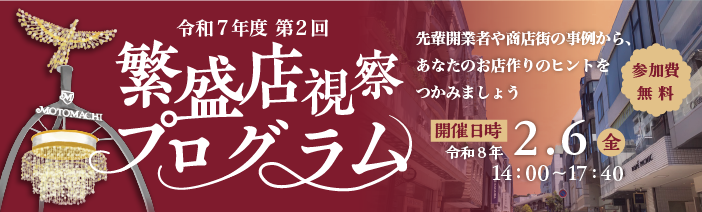 令和７年度　第２回繁盛店視察プログラム 先輩開業者や商店街の事例から、あなたのお店作りのヒントをつかみましょう 開催日時　令和８年２月６日（金）14：00～17：40 参加費無料