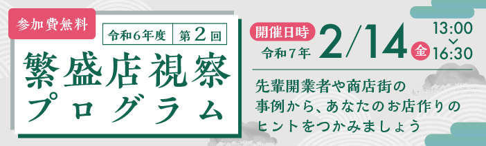 令和6年度 第2回 繫盛店視察プログラム 参加費無料 開催日時令和7年2月14日(金)13:00~16:30 先輩開業者や商店街の事例から、あなたのお店作りのヒントをつかみましょう