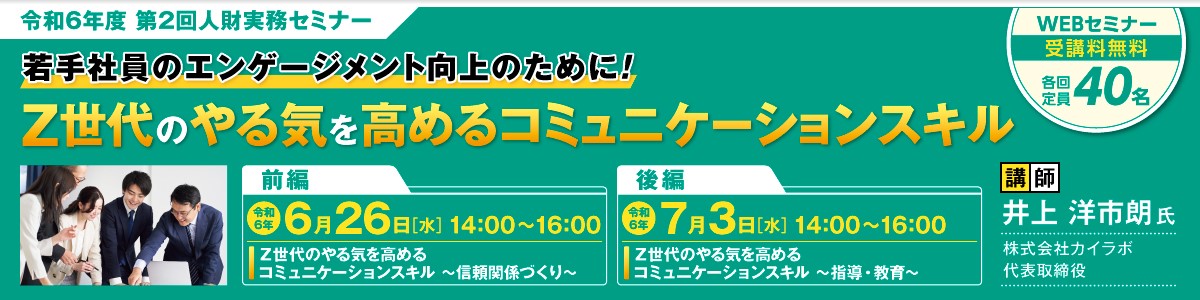 令和6年度 第2回人財実務セミナー 若手社員のエンゲージメント向上のために!Z世代のやる気を高めるコミュニケーションスキル WEBセミナー受講料無料 各回定員40名 前編令和6年6/26(水)14:00~16:00「Z世代のやる気を高めるコミュニケーションスキル~信頼関係づくり~ 後編令和6年7/3(水)14:00~16:00「Z世代のやる気を高めるコミュニケーションスキル~指導・教育~