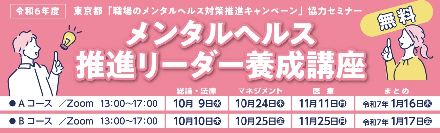 令和6年度 東京都「職場のメンタルヘルス対策推進キャンペーン」協力セミナー メンタルヘルス推進リーダー養成講座 Aコース/Zoom 13:00~17:00 総論・法律 10月9日(水) マネジメント 10月24日(木)医療 11月11日(月)まとめ 令和7年1月16日(木) Bコース/Zoom 13:00~17:00 総論・法律 10月10日(木) マネジメント 10月25日(金)医療 11月25日(月)まとめ 令和7年1月17日(金)