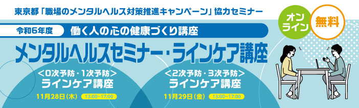 東京都「職場のメンタルヘルス対策推進キャンペーン」協力セミナー」 オンライン 無料 令和6年度 働く人の心の健康づくり講座 メンタルヘルスセミナー ラインケア講座 <0次予防・1次予防> ラインケア講座 11月28日 13時から17時 <2次予防・3次予防> ラインケア講座 11月29日 13時から17時