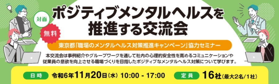「東京都 職場のメンタルヘルス対策推進キャンペーンセミナー」ポジティブメンタルヘルスを推進する交流会を開催致します。 無料、対面で行います。本交流会は事例紹介やグループワークを通して社内の心理的安全性を高めるコミュニケーションや従業員の意欲を 向上させる職場づくりを目指したポジティブなメンタルヘルス対策について学びます。日時:令和6年11月20日(水)10:00~17:00 定員:16社(最大2名/1社)
