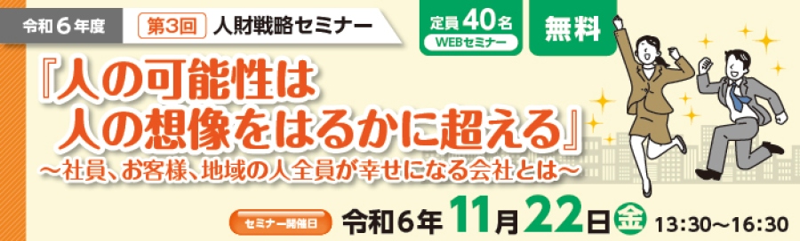 令和6年度 第3回人財戦略セミナー 定員40名WEBセミナー 無料「人の可能性は人の想像をはるかに超える」~社員、お客様、地域の人全員が幸せになる会社とは~セミナー開催日:令和6年11月22日(金)13:30~16:30 定員になり次第、締切