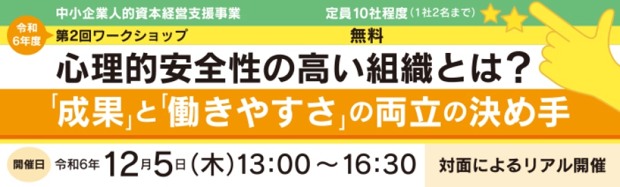 中小企業人的資本経営支援事業 令和6年度 第2回ワークショップ 定員10社程度 1社2名まで 無料「心理的安全性ぼ高い組織とは? 成果と働き方の両立の決め手」 セミナー開催日:令和6年12月5日(木)13:00~16:30 対面によるリアル開催