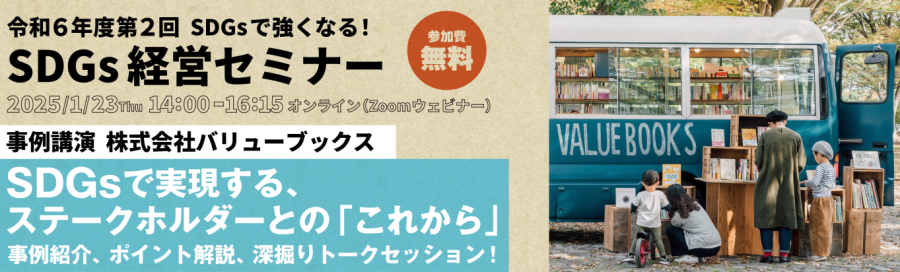 令和6年度第2回SDGsで強くなる!SDGs経営セミナー、2025年1月23日(木)14:00~16:15、オンライン開催(Zoomウェビナー)、参加費無料、事例講演株式会社バリューブックス、SDGsで実現する、ステークホルダーとの「これから」事例紹介、ポイント解説、深掘りトークセッション!