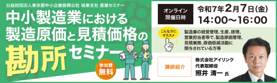 公益財団法人東京都中小企業振興公社 城東支社 産業セミナー 中小企業における製造原価と見積価格の勘所セミナー 参加費無料 オンライン開催日時:令和7年2月7日(金)14時~16時 製造業の経営管理、生産、経理、営業担当者等で、 製造原価管理、見積業務、原価低減活動に関与されている方等は受講をお勧め 講師紹介 株式会社アイリンク 代表取締役 照井 清一 氏