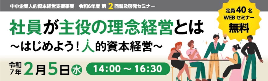 中小企業人的資本経営支援事業 令和6年度 第2回普及啓発セミナー 社員が主役の理念経営とは はじめよう 人的資本経営 令和7年2月5日水 14:00 16:00定員40名 WEBセミナー 無料