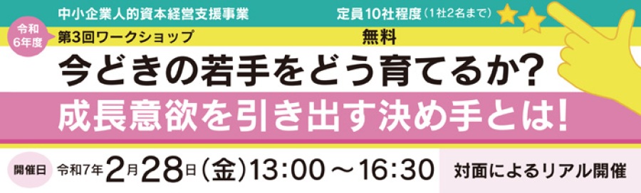 中小企業人的資本経営支援事業 令和6年度 第3回ワークショップ 定員10社程度 1社2名まで 無料「今どきの若手をどう育てるか?成長意欲を引き出す決め手とは!」セミナー開催日:令和7年2月28日(金)13:00~16:30 対面によるリアル開催