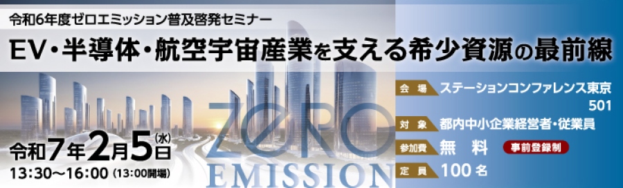 令和6年度ゼロエミッション普及啓発セミナー、EV・半導体・航空宇宙産業を支える希少資源の最前線、令和7年2月5日(水)13:30~16:00(13:00開場)、会場:ステーションカンファレンス東京501、対象:都内中小企業経営者・従業員、参加費:無料(事前登録制)、定員:100名