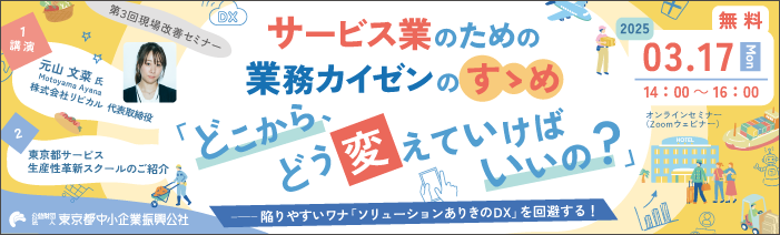第3回現場改善セミナー サービス業のための業務カイゼンのすゝめ「どこから、どう変えていけばいいの?」陥りやすいワナ「ソリューションありきのDX」を回避する! 1.講演 元山 文菜氏 株式会社リビカル代表取締役 2.東京都サービス生産性革新スクールのご紹介 2025年3月17日(月)14:00~16:00 無料オンラインセミナー(Zoomウェブセミナー) 公益財団法人東京都中小企業振興公社