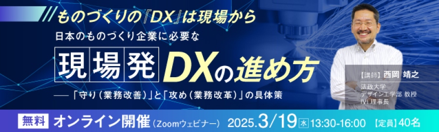 ものづくりの「DX」は現場から…… 日本のものづくり企業に必要な“現場発DX”の進め方 ~「守り(業務改善)」と「攻め(業務改革)」の具体策~ 【講師】 西岡 靖之(にしおか・やすゆき) 氏 法政大学 デザイン工学部 教授/IVI 理事長 無料 オンライン開催(Zoomウェビナー) 2025.3.19(水)13:00~16:00 【定員】40名