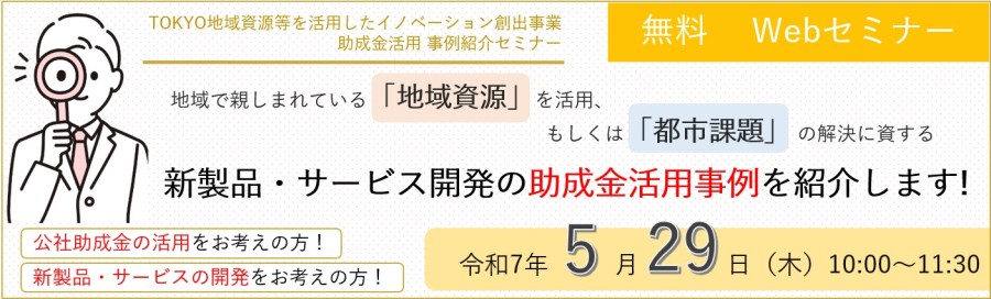 「TOKYO地域資源等を活用したイノベーション創出事業助成金活用 事例紹介セミナー、無料WEBセミナー 公社助成金の活用をお考えの方!新製品・サービスの開発をお考えの方! 地域で親しまれている「地域資源」を活用、もしくは「都市課題」 の解決に資する新製品・サービス開発の助成金活用事例を紹介します! 開催:令和7年5月29日(木)10:00~11:30」