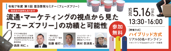 令和7年度 第1回 普及啓発セミナー(フェーズフリー) 流通・マーケティングの視点から見た「フェーズフリー」の功績と可能性(助成金説明あり) (開催:5月16日13時半~/参加無料)【開催方式】ハイブリッド方式 リアル50名+オンライン※オンラインではZoomウェビナーを使用 登壇者:西原 利仁氏(アスクル株式会社 マーチャンダイジング本部 商品開発推進統括部長 兼プロダクトエクスバンション統括部長)、 佐藤 唯行氏(一般社団法人フェーズフリー協会 代表理事)、<ファシリテーター>奥村 奈津美氏(防災アナウンサー 環境省アンバサダー)