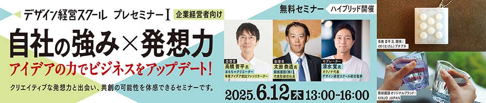 デザイン経営スクールプレセミナーⅠ(企業経営者向け) 自社の強み×発想力 アイデアの力でビジネスをアップデート! 2025年6月12日(木)13:00~16:00 無料セミナー ハイブリッド開催 クリエイティブな発想力と出会い、共創の可能性を体感できるセミナーです