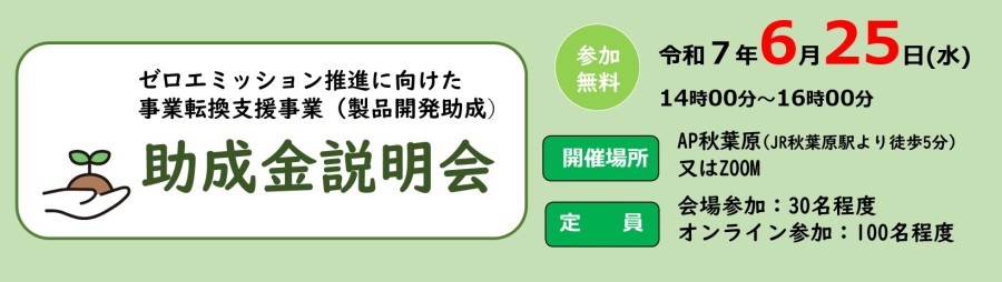 ゼロエミッション推進に向けた事業転換支援事業(製品開発助成)助成金説明会 参加無料 令和7年6月25日(水)14時00分~16時00分 開催場所 AP秋葉原(JR秋葉原駅より徒歩5分)又はZOOM 定員 会場参加:30名程度 オンライン参加:100名程度
