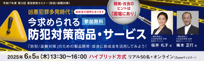 令和7年度 第3回 普及啓発セミナー(防犯/盗難対策) 開発・改良のヒントは「現場にあり」 凶悪犯罪多発時代!今求められる防犯対策商品・サービス 「防犯/盗難対策」のための製品開発・改良に助成金を活用してみよう!(助成金説明あり) (開催:6月5日13時半~/参加無料)【開催方式】ハイブリッド方式 リアル50名+オンライン(Zoomウェビナー) 登壇者:桜井 礼子氏(一般社団法人日本防犯学校 学長、防犯アナリスト)、梅本 正行氏(一般社団法人日本防犯学校 会長、防犯ジャーナリスト)