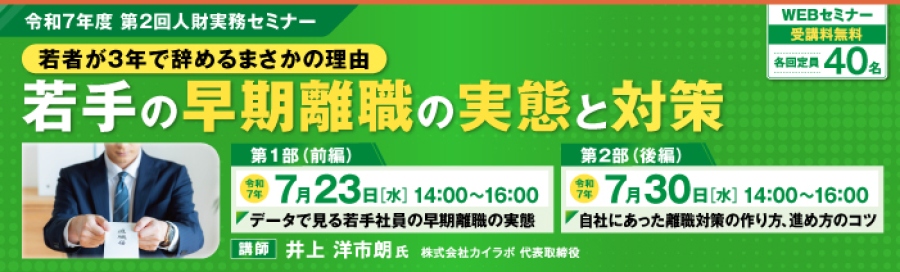 令和7年度第2回人財実務セミナー「若手が3年で辞めるまさかの理由　若手の早期離職の実態と対策」。第1部「データで見る若手社員の早期離職の実態」は令和7年7月23日14時から16時に開催。第2部「自社にあった離職対策の作り方、進め方のコツ」は令和7年7月30日14時から16時に開催。講師は井上　洋市朗　氏　株式会社カイラボ　代表取締役。